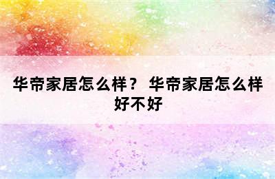 华帝家居怎么样？ 华帝家居怎么样好不好